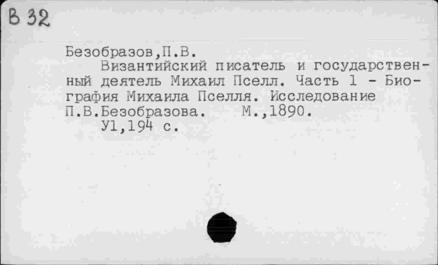 ﻿32
Безобразов,П.В.
Византийский писатель и государственный деятель Михаил Пселл. Часть 1 - Биография Михаила Пселля. Исследование П.В.Безобразова. М.,1890.
У1,19^ с.